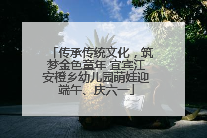 传承传统文化，筑梦金色童年 宜宾江安橙乡幼儿园萌娃迎端午、庆六一