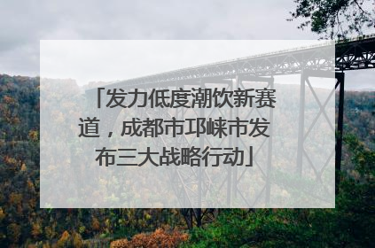 发力低度潮饮新赛道，成都市邛崃市发布三大战略行动