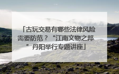 古玩交易有哪些法律风险需要防范？“江南文物之邦”丹阳举行专题讲座