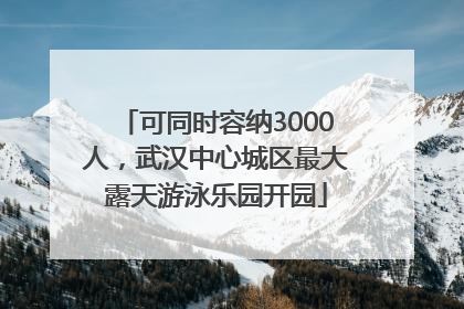可同时容纳3000人，武汉中心城区最大露天游泳乐园开园