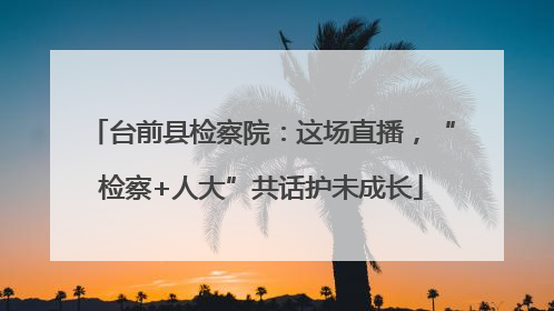 台前县检察院：这场直播，“检察+人大”共话护未成长
