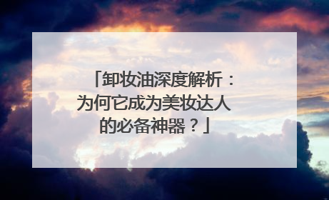 卸妆油深度解析：为何它成为美妆达人的必备神器？