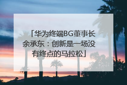 华为终端BG董事长余承东：创新是一场没有终点的马拉松