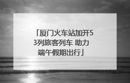 厦门火车站加开53列旅客列车 助力端午假期出行
