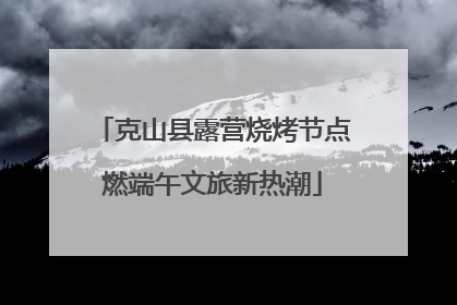 克山县露营烧烤节点燃端午文旅新热潮