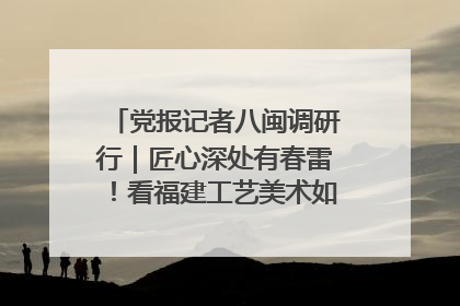 党报记者八闽调研行｜匠心深处有春雷！看福建工艺美术如何创新表达