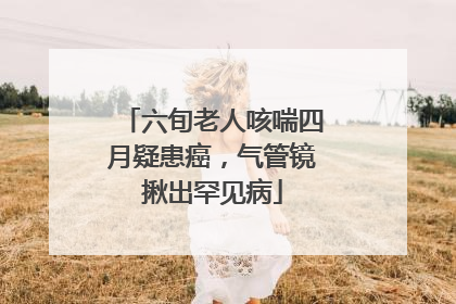 六旬老人咳喘四月疑患癌，气管镜揪出罕见病