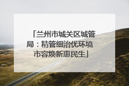 兰州市城关区城管局：精管细治优环境 市容焕新惠民生