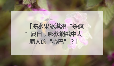 冻水果冰淇淋“杀疯”夏日，哪款能戳中太原人的“心巴”？