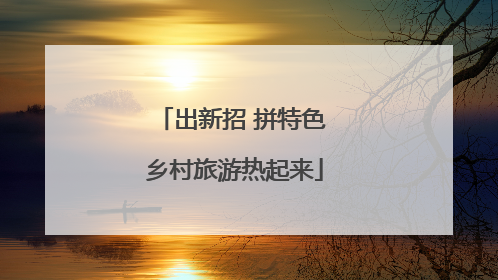 出新招 拼特色 乡村旅游热起来