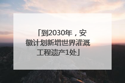 到2030年，安徽计划新增世界灌溉工程遗产1处