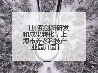 加强创新研发和成果转化，上海市养老科技产业园开园