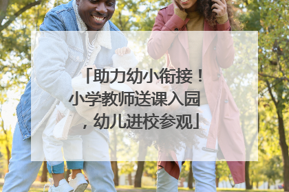助力幼小衔接！小学教师送课入园，幼儿进校参观