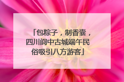 包粽子，制香囊，四川阆中古城端午民俗吸引八方游客