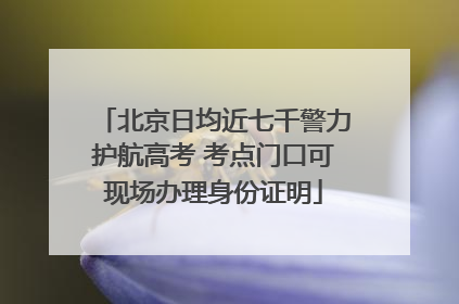 北京日均近七千警力护航高考 考点门口可现场办理身份证明