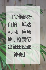 吴艳妮发自拍：抵达韩国适应场地，将领衔出征田径亚锦赛