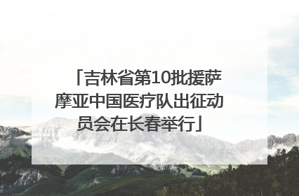 吉林省第10批援萨摩亚中国医疗队出征动员会在长春举行