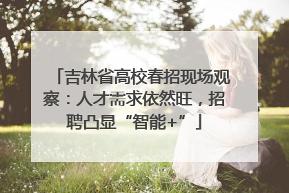 吉林省高校春招现场观察：人才需求依然旺，招聘凸显“智能+”