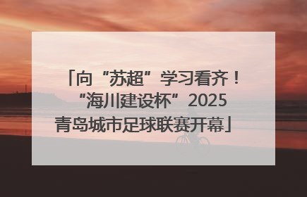 向“苏超”学习看齐！“海川建设杯”2025青岛城市足球联赛开幕