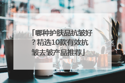 哪种护肤品抗皱好？精选10款有效抗皱去皱产品推荐