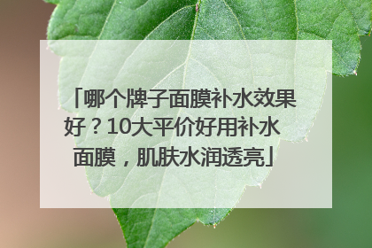 哪个牌子面膜补水效果好？10大平价好用补水面膜，肌肤水润透亮