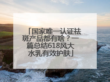 国家唯一认证祛斑产品都有啥？一篇总结618风大水乳有效护肤