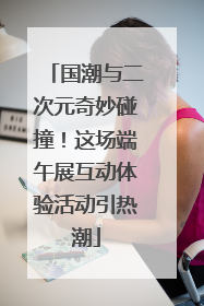 国潮与二次元奇妙碰撞！这场端午展互动体验活动引热潮