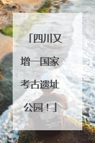 四川又增一国家考古遗址公园！