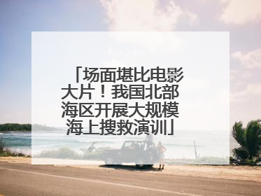 场面堪比电影大片！我国北部海区开展大规模海上搜救演训