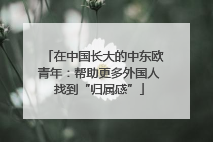 在中国长大的中东欧青年：帮助更多外国人找到“归属感”