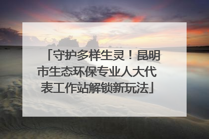 守护多样生灵！昆明市生态环保专业人大代表工作站解锁新玩法