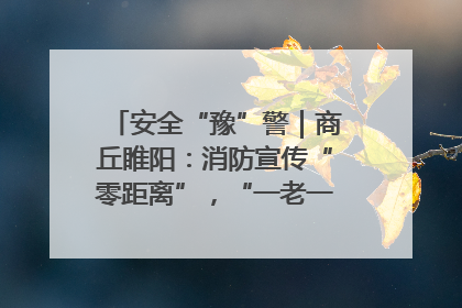 安全“豫”警｜商丘睢阳：消防宣传“零距离”，“一老一小”同守护