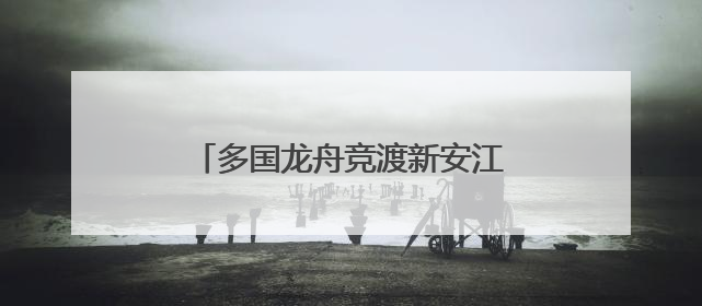 多国龙舟竞渡新安江 长三角绿水青山运动会龙舟赛在屯溪开幕