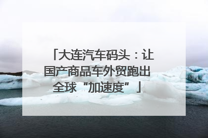 大连汽车码头：让国产商品车外贸跑出全球“加速度”