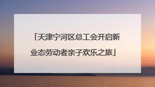天津宁河区总工会开启新业态劳动者亲子欢乐之旅