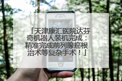 天津康汇医院达芬奇机器人装机完成：精准完成前列腺癌根治术等复杂手术！