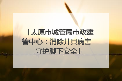 太原市城管局市政建管中心：消除井具病害 守护脚下安全