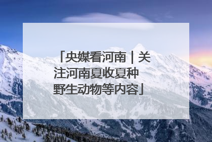 央媒看河南｜关注河南夏收夏种 野生动物等内容
