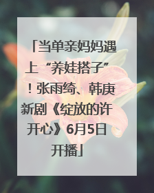 当单亲妈妈遇上“养娃搭子”！张雨绮、韩庚新剧《绽放的许开心》6月5日开播