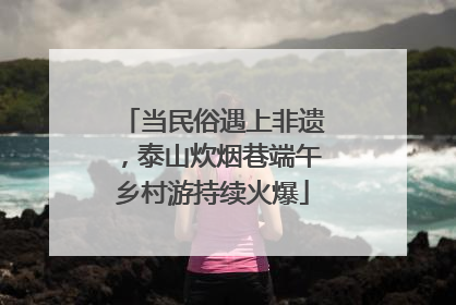 当民俗遇上非遗，泰山炊烟巷端午乡村游持续火爆