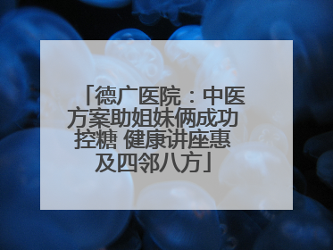 德广医院：中医方案助姐妹俩成功控糖 健康讲座惠及四邻八方