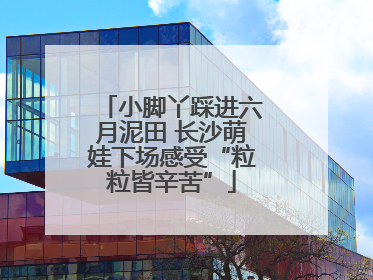 小脚丫踩进六月泥田 长沙萌娃下场感受“粒粒皆辛苦”