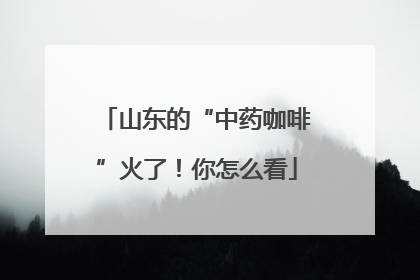 山东的“中药咖啡”火了！你怎么看