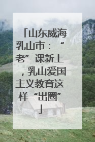 山东威海乳山市：“老”课新上，乳山爱国主义教育这样“出圈”