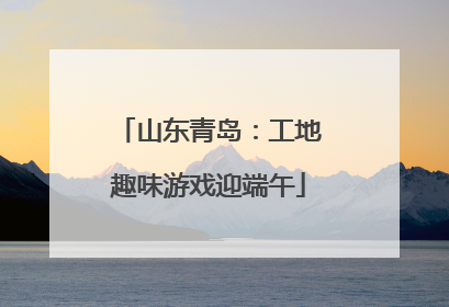 山东青岛：工地趣味游戏迎端午