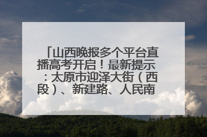 山西晚报多个平台直播高考开启！最新提示：太原市迎泽大街（西段）、新建路、人民南路高考期间增开路口
