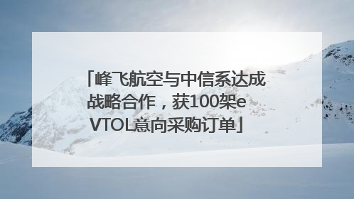 峰飞航空与中信系达成战略合作，获100架eVTOL意向采购订单