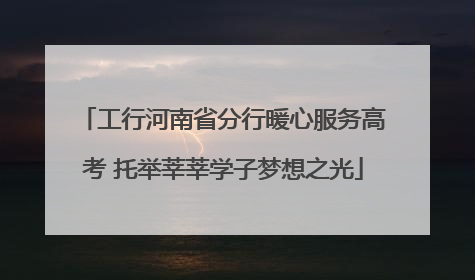 工行河南省分行暖心服务高考 托举莘莘学子梦想之光