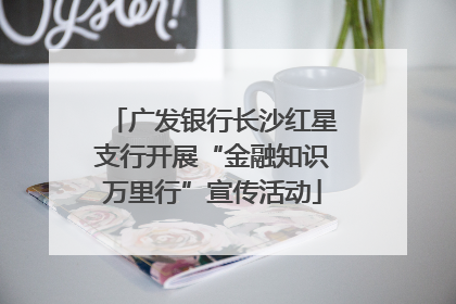 广发银行长沙红星支行开展“金融知识万里行”宣传活动