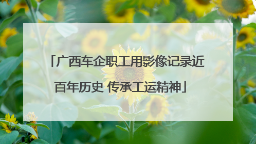 广西车企职工用影像记录近百年历史 传承工运精神